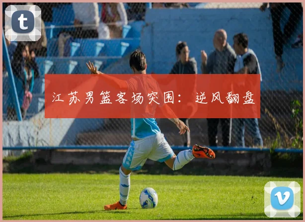 江苏男篮客场突围：逆风翻盘