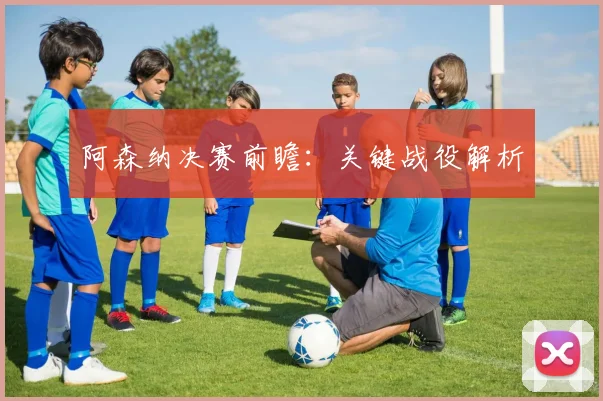 阿森纳决赛前瞻：关键战役解析