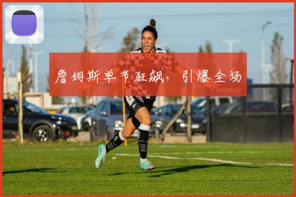 詹姆斯单节狂飙，引爆全场