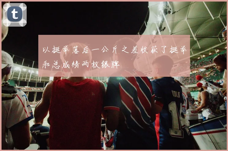 以挺举落后一公斤之差收获了挺举和总成绩两枚银牌
