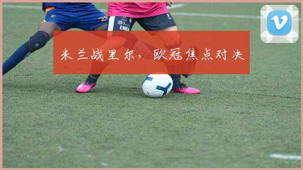 米兰战里尔，欧冠焦点对决