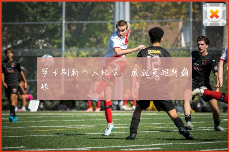 萨卡刷新个人纪录，成就英超新巅峰