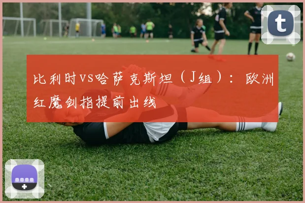 比利时vs哈萨克斯坦（J组）：欧洲红魔剑指提前出线