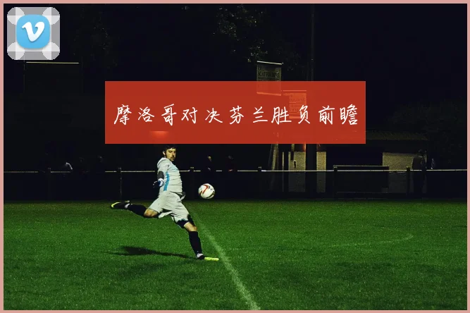 摩洛哥对决芬兰胜负前瞻