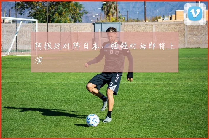 阿根廷对阵日本，强强对话即将上演