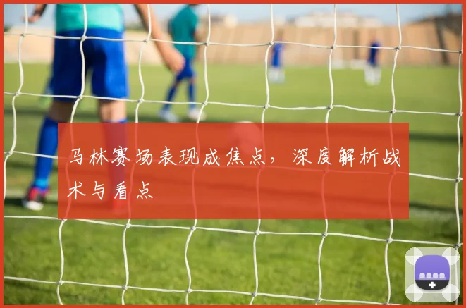 马林赛场表现成焦点，深度解析战术与看点