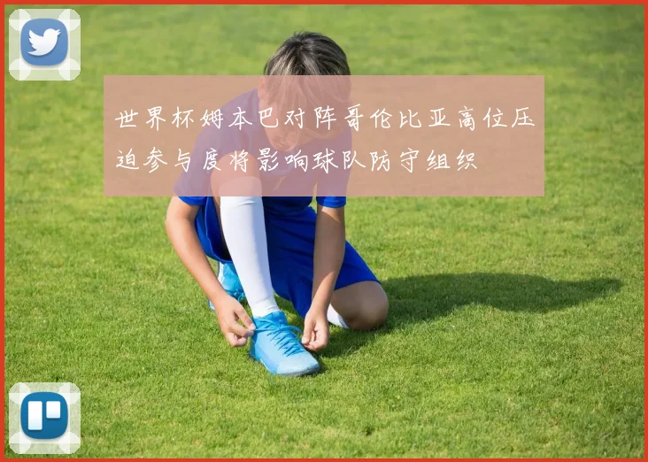 世界杯姆本巴对阵哥伦比亚高位压迫参与度将影响球队防守组织