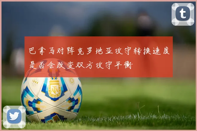 巴拿马对阵克罗地亚攻守转换速度是否会改变双方攻守平衡