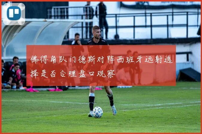 佛得角队门德斯对阵西班牙远射选择是否合理盘口观察