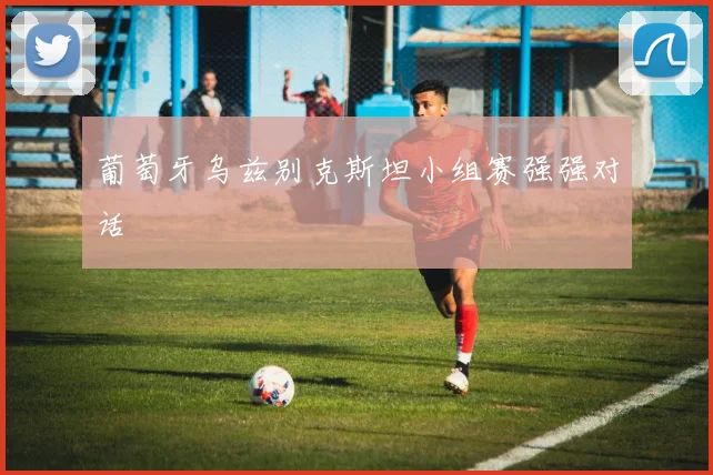 葡萄牙乌兹别克斯坦小组赛强强对话