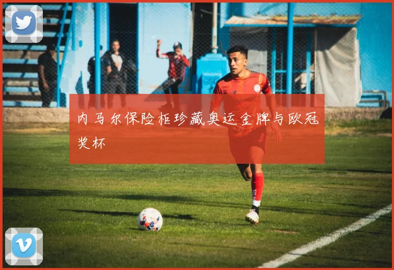 内马尔保险柜珍藏奥运金牌与欧冠奖杯
