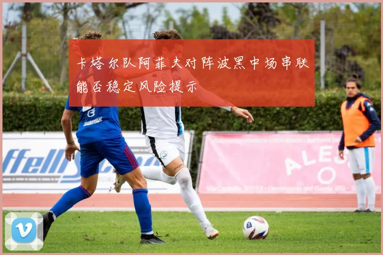 卡塔尔队阿菲夫对阵波黑中场串联能否稳定风险提示