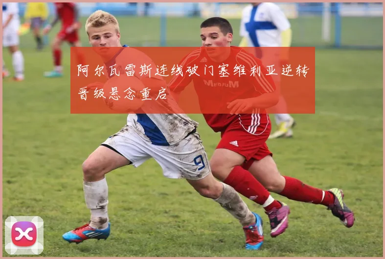 阿尔瓦雷斯连线破门塞维利亚逆转晋级悬念重启