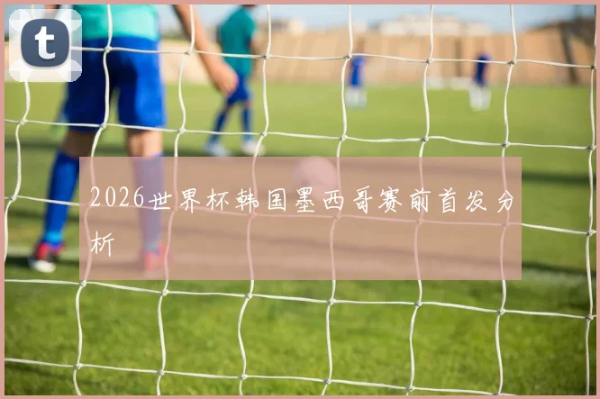 2026世界杯韩国墨西哥赛前首发分析
