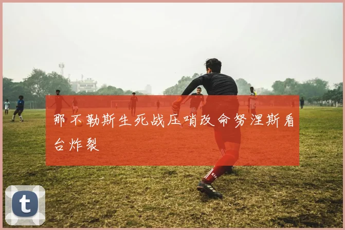 那不勒斯生死战压哨改命努涅斯看台炸裂