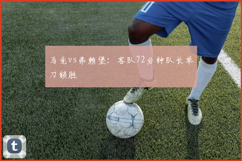 马竞vs弗赖堡:客队72分钟队长单刀锁胜