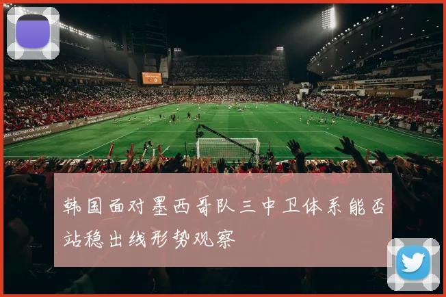 韩国面对墨西哥队三中卫体系能否站稳出线形势观察