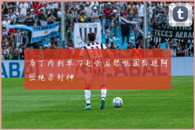马丁内利单刀赴会后怒吼国际迈阿密绝杀封神