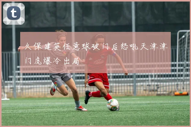 久保建英任意球破门后怒吼天津津门虎爆冷出局