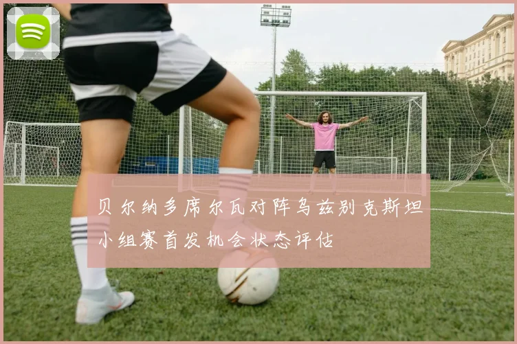 贝尔纳多席尔瓦对阵乌兹别克斯坦小组赛首发机会状态评估