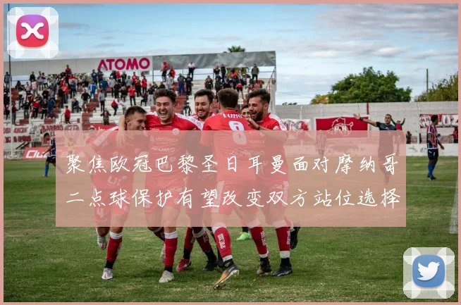 聚焦欧冠巴黎圣日耳曼面对摩纳哥二点球保护有望改变双方站位选择