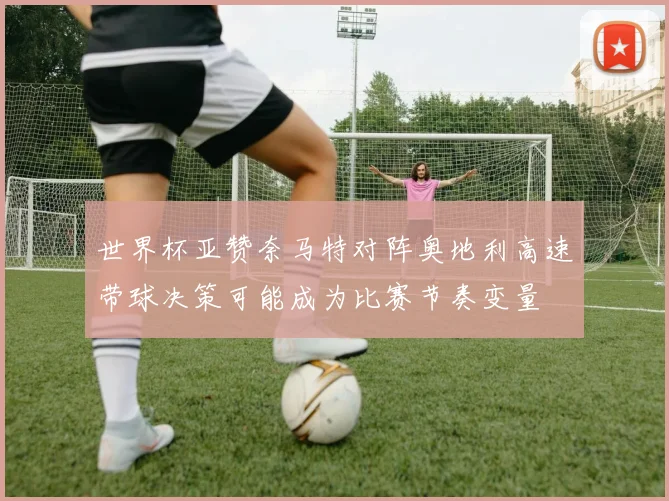 世界杯亚赞奈马特对阵奥地利高速带球决策可能成为比赛节奏变量