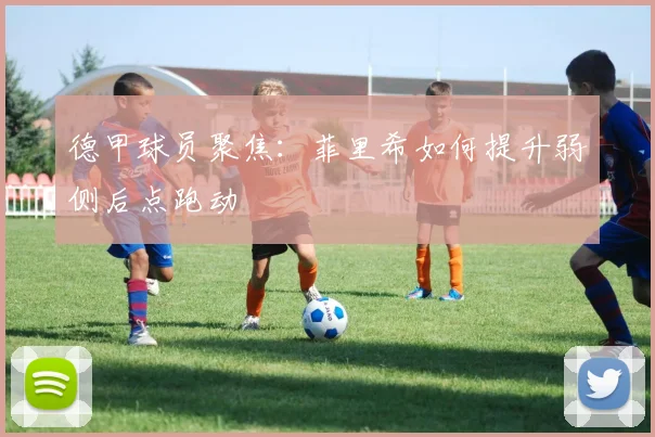 德甲球员聚焦：菲里希如何提升弱侧后点跑动