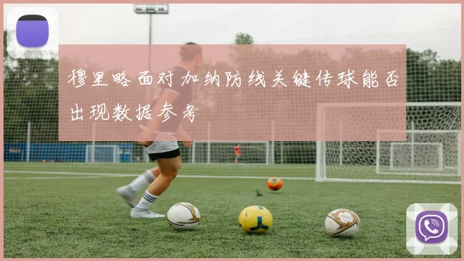 穆里略面对加纳防线关键传球能否出现数据参考