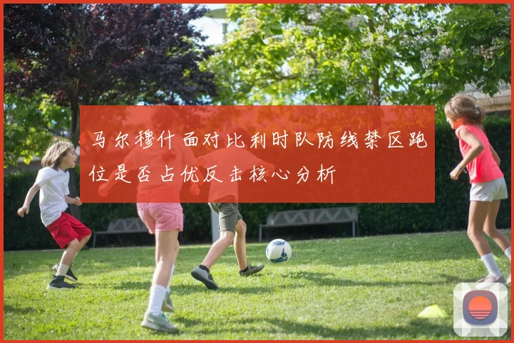 马尔穆什面对比利时队防线禁区跑位是否占优反击核心分析