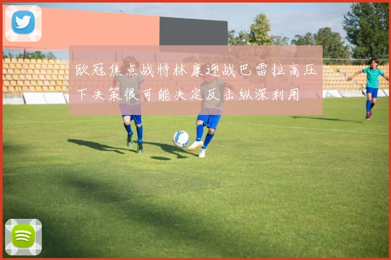 欧冠焦点战特林康迎战巴雷拉高压下决策很可能决定反击纵深利用