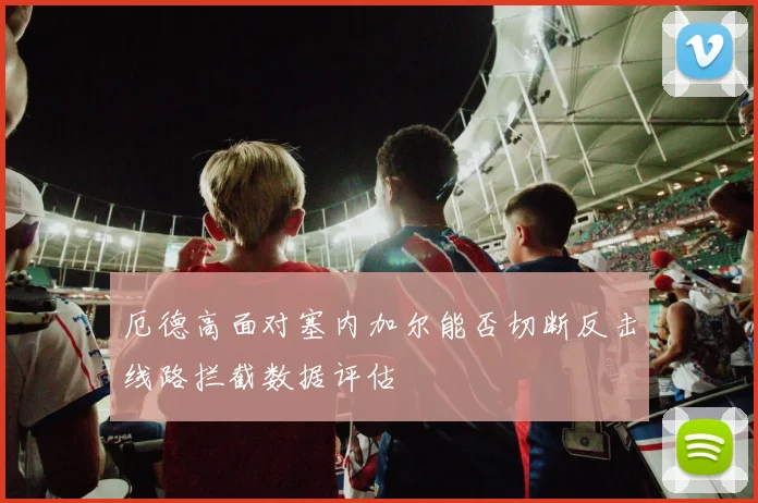 厄德高面对塞内加尔能否切断反击线路拦截数据评估
