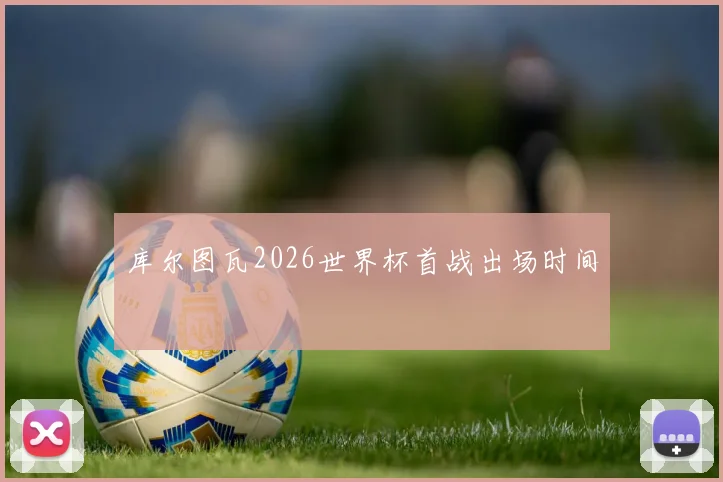 库尔图瓦2026世界杯首战出场时间