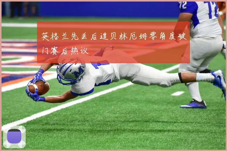英格兰先丢后追贝林厄姆零角度破门赛后热议