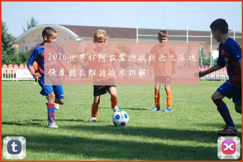 2026世界杯阿兹蒙迎战新西兰压迫强度能否维持战术拆解