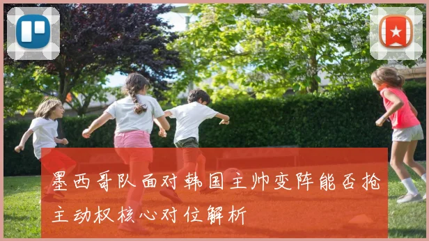 墨西哥队面对韩国主帅变阵能否抢主动权核心对位解析