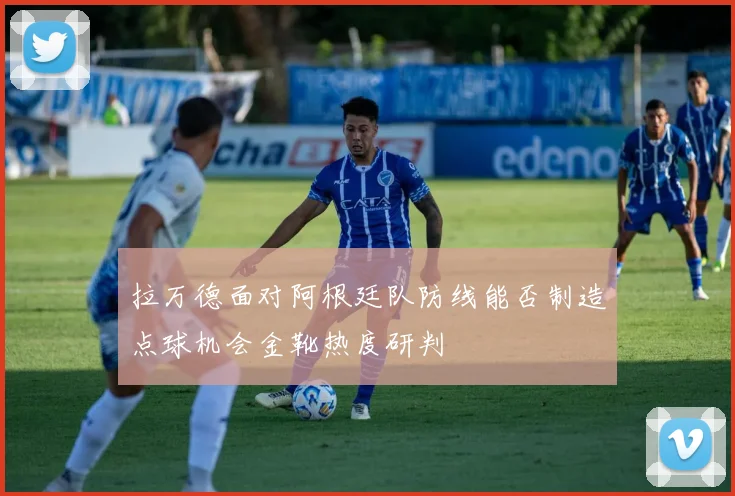 拉万德面对阿根廷队防线能否制造点球机会金靴热度研判
