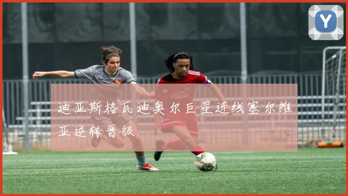迪亚斯格瓦迪奥尔巨星连线塞尔维亚逆转晋级