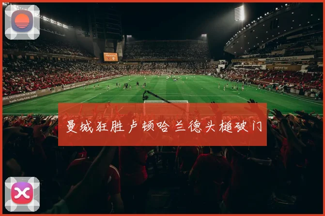 曼城狂胜卢顿哈兰德头槌破门
