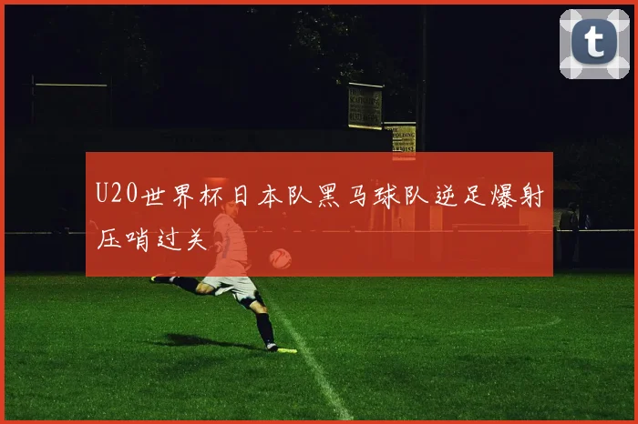 U20世界杯日本队黑马球队逆足爆射压哨过关