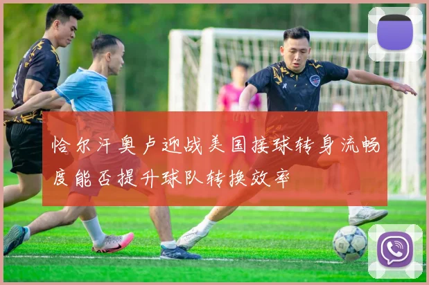 恰尔汗奥卢迎战美国接球转身流畅度能否提升球队转换效率