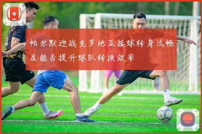 帕尔默迎战克罗地亚接球转身流畅度能否提升球队转换效率