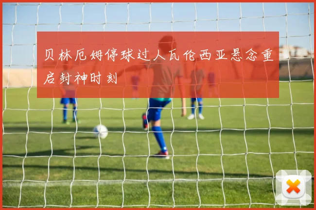贝林厄姆停球过人瓦伦西亚悬念重启封神时刻