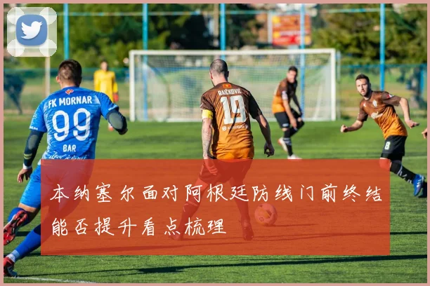 本纳塞尔面对阿根廷防线门前终结能否提升看点梳理