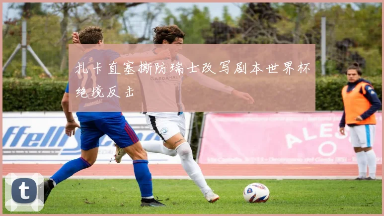 扎卡直塞撕防瑞士改写剧本世界杯绝境反击