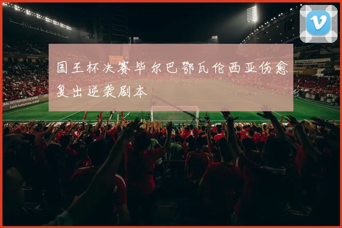 国王杯决赛毕尔巴鄂瓦伦西亚伤愈复出逆袭剧本