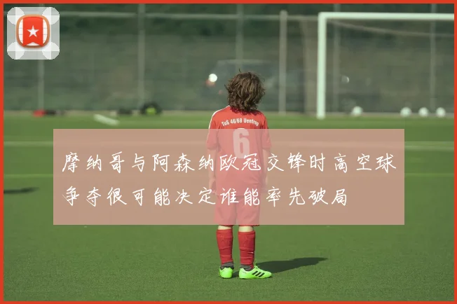 摩纳哥与阿森纳欧冠交锋时高空球争夺很可能决定谁能率先破局