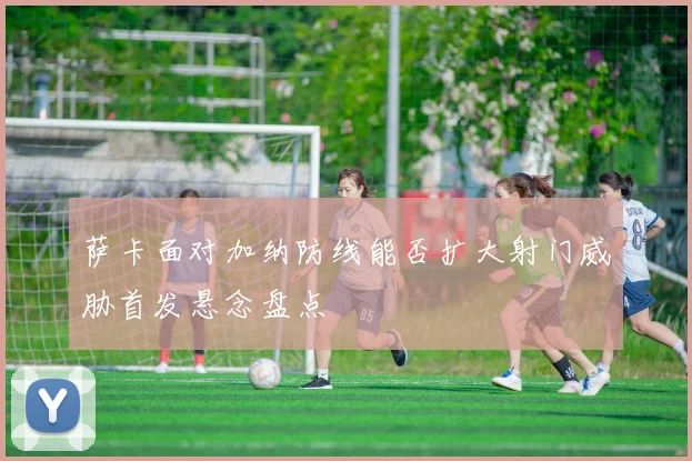 萨卡面对加纳防线能否扩大射门威胁首发悬念盘点