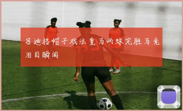 吕迪格帽子戏法皇马两球完胜马竞泪目瞬间
