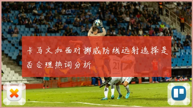 卡马文加面对挪威防线远射选择是否合理热词分析