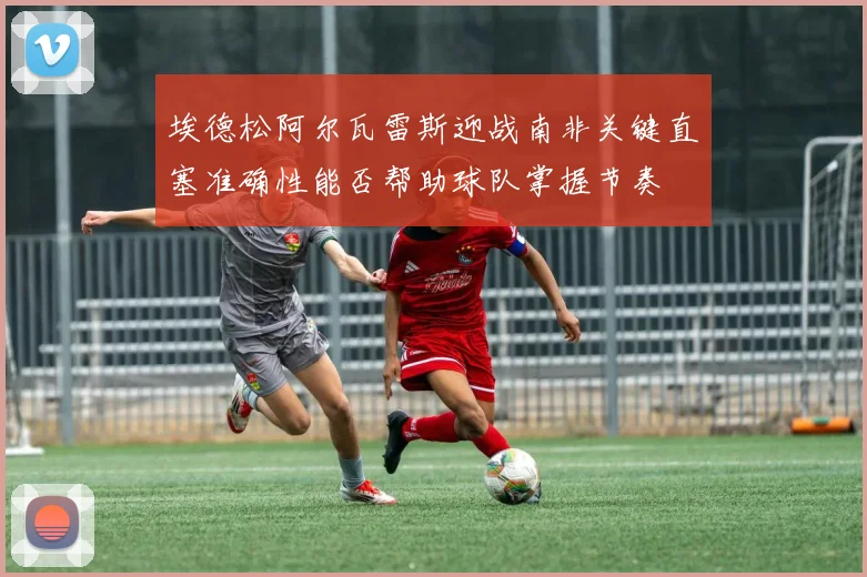 埃德松阿尔瓦雷斯迎战南非关键直塞准确性能否帮助球队掌握节奏